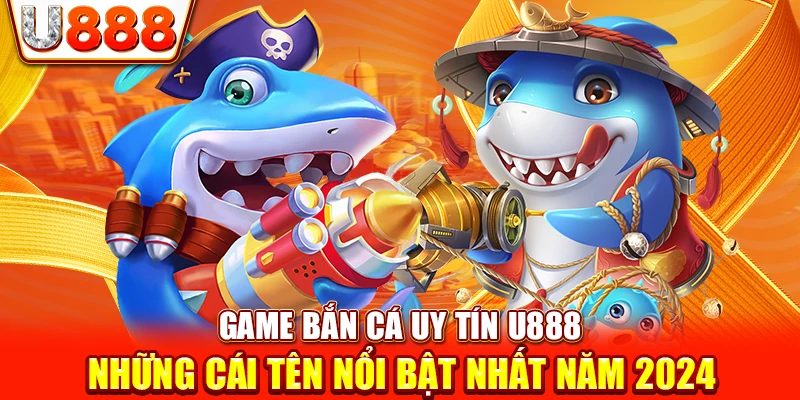 Game Bắn Cá Uy Tín U888 - Những Cái Tên Nổi Bật Nhất Năm 2024